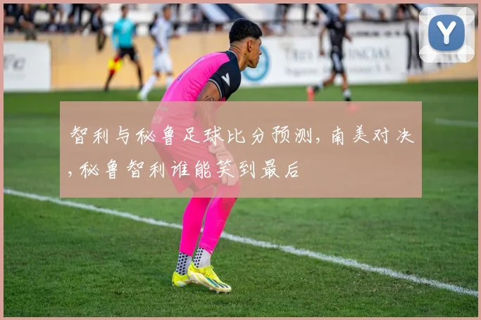 智利与秘鲁足球比分预测,南美对决,秘鲁智利谁能笑到最后